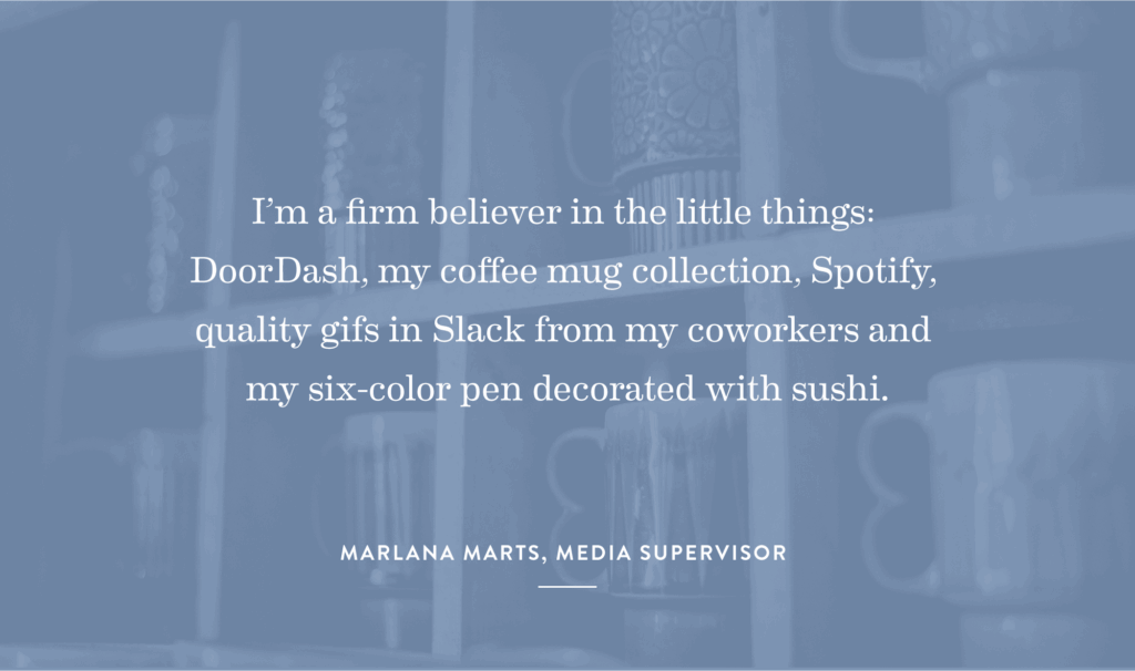 “I’m a firm believer in the little things: DoorDash, my coffee mug collection, Spotify, quality gifs in Slack from my coworkers and my six-color pen decorated with sushi.” - Marlana Marts, Media Supervisor