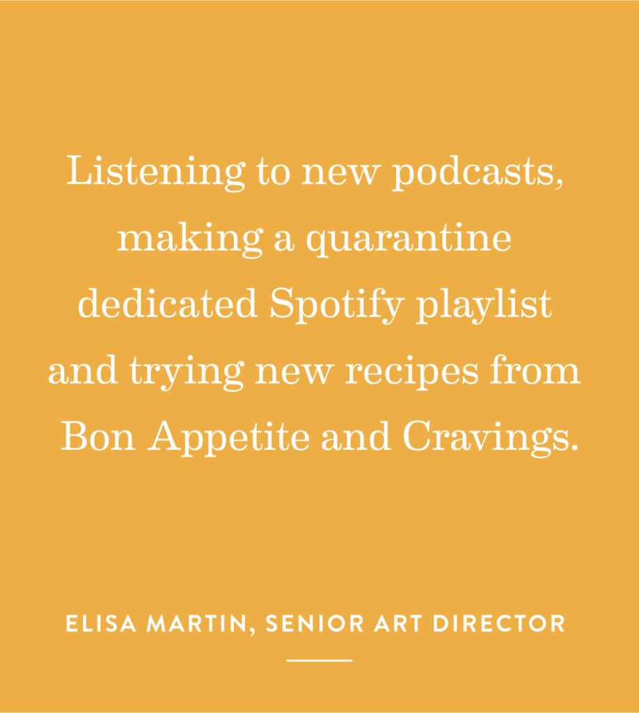 “Listening to new podcasts, making a quarantine dedicated Spotify playlist and trying new recipes from Bon Appetite and Cravings.” – Elisa Martin, Senior Art Director