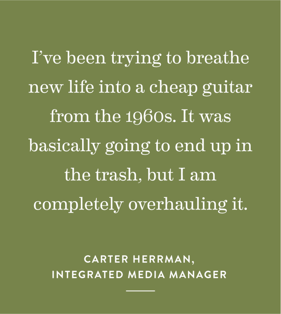 “I’ve been trying to breathe new life into a cheap guitar from the 1960s. It was basically going to end up in the trash, but I am completely overhauling it.” – Carter Herrman, Integrated Media Manager