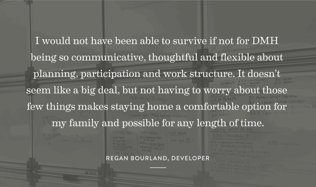 “I would not have been able to survive if not for DMH being so communicative, thoughtful and flexible about planning, participation and work structure. It doesn’t seem like a big deal, but not having to worry about those few things makes staying home a comfortable option for my family and possible for any length of time.” 
-Regan Bourland, Developer