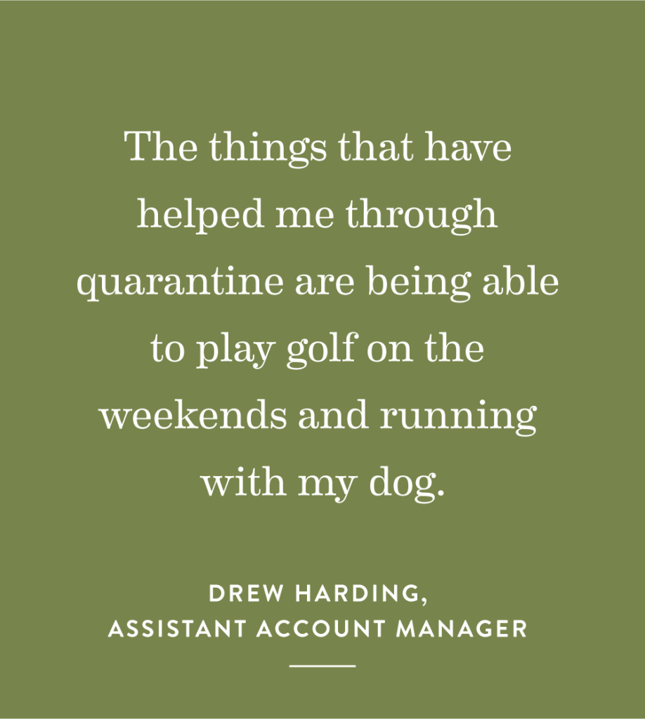 “The things that have helped me through quarantine are being able to play golf on the weekends and running with my dog.” – Drew Harding, Assistant Account Manager