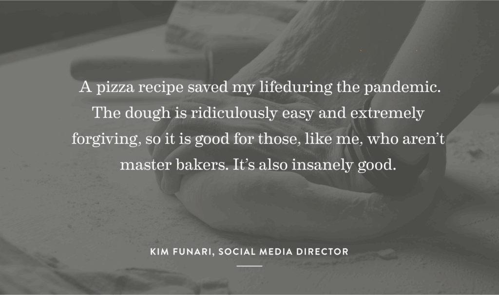 “A pizza recipe saved my life during the pandemic. The dough is ridiculously easy and extremely forgiving, so it is good for those, like me, who aren’t master bakers. It’s also insanely good.” – Kim Funari, Social Media Director