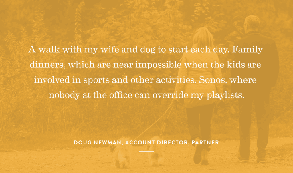 “A walk with my wife and dog to start each day. Family dinners, which are near impossible when the kids are involved in sports and other activities. Sonos, where nobody at the office can override my playlists.” -Doug Newman, Account Director, Partner