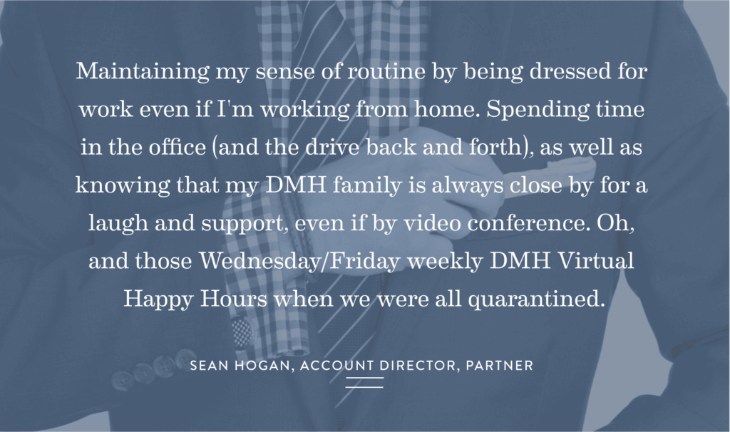 "Maintaining my sense of routine by being dressed for work even if I'm working from home. Spending time in the office (and the drive back and forth), as well as knowing that my DMH family is always close by for a laugh and support, even if by video conference. Oh, and those Wednesday/Friday weekly DMH Virtual Happy Hours when we were all quarantined."- Sean Hogan, Account Director, Partner