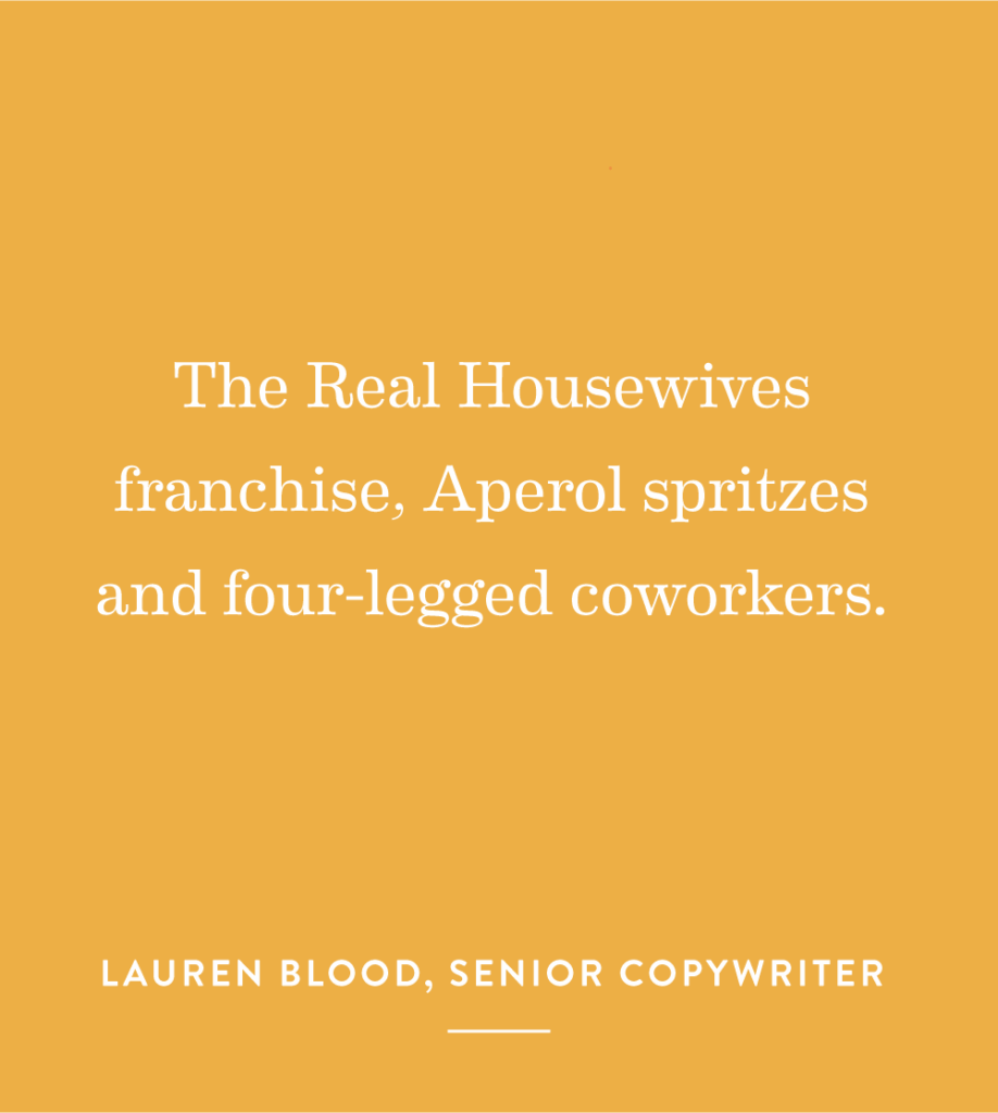 “The Real Housewives franchise, Aperol spritzes and four-legged coworkers.” – Lauren Blood, Senior Copywriter