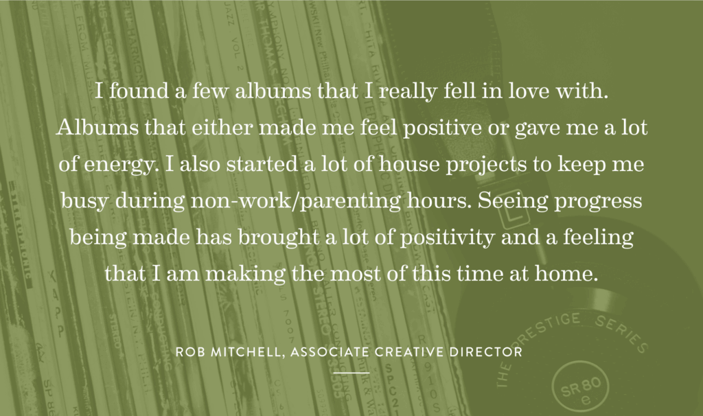 “I found a few albums that I really fell in love with. Albums that either made me feel positive or gave me a lot of energy. I also started a lot of house projects to keep me busy during none work/parenting hours. Seeing progress being made has brought a lot of positivity and a feeling that I am making the most of this time at home.” – Rob Mitchell, Associate Creative Director
