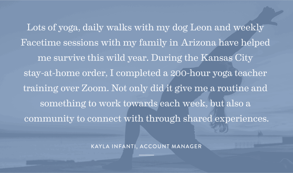 “Lots of yoga, daily walks with my dog Leon and weekly Facetime sessions with my family in Arizona have helped me survive this wild year. During the Kansas City stay-at-home order, I completed a 200-hour yoga teacher training over Zoom. Not only did it give me a routine and something to work towards each week, but also a community to connect with through shared experiences.” -Kayla Infanti, Account Manager
