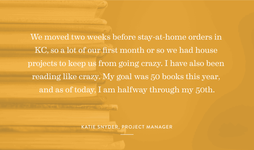 “We moved two weeks before stay-at-home orders in KC, so a lot of our first month or so we had house projects to keep us from going crazy. I have also been reading like crazy. My goal was 50 books this year, and as of today, I am halfway through my 50th.” – Katie Snyder, Project Manager
